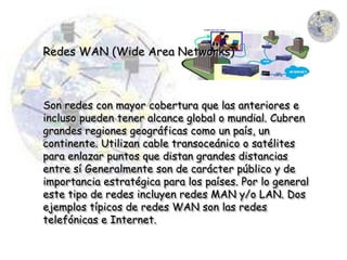 Redes WAN (Wide Area Networks)



Son redes con mayor cobertura que las anteriores e
incluso pueden tener alcance global o mundial. Cubren
grandes regiones geográficas como un país, un
continente. Utilizan cable transoceánico o satélites
para enlazar puntos que distan grandes distancias
entre sí Generalmente son de carácter público y de
importancia estratégica para los países. Por lo general
este tipo de redes incluyen redes MAN y/o LAN. Dos
ejemplos típicos de redes WAN son las redes
telefónicas e Internet.
 