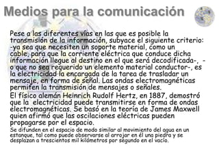 Pese a las diferentes vías en las que es posible la
transmisión de la información, subyace el siguiente criterio:
-ya sea que necesiten un soporte material, como un
cable, para que la corriente eléctrica que conduce dicha
información llegue al destino en el que será decodificada-, -
o que no sea requerido un elemento material conductor-, es
la electricidad la encargada de la tarea de trasladar un
mensaje, en forma de señal. Las ondas electromagnéticas
permiten la transmisión de mensajes o señales.
El físico alemán Heinrich Rudolf Hertz, en 1887, demostró
que la electricidad puede transmitirse en forma de ondas
electromagnéticas. Se basó en la teoría de James Maxwell
quien afirmó que las oscilaciones eléctricas pueden
propagarse por el espacio.
Se difunden en el espacio de modo similar al movimiento del agua en un
estanque, tal como puede observarse al arrojar en él una piedra y se
desplazan a trescientos mil kilómetros por segundo en el vacío.
 