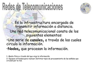 Es la infraestructura encargada de
     transmitir información a distancia.
  Una red telecomunicacional consta de los
             siguientes elementos:
•Una serie de canales1 a través de los cuales
circula la información.
•Nodos2 que procesan la información.
1- Medio físico a través del que viaja la información.
2- Equipos utilizados para realizar distintos tipos de procesamiento de las señales que
circulan por la red.
 