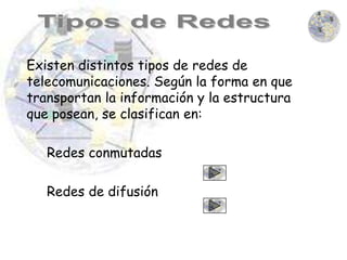 Existen distintos tipos de redes de
telecomunicaciones. Según la forma en que
transportan la información y la estructura
que posean, se clasifican en:

   Redes conmutadas

   Redes de difusión
 