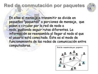 En ellas el mensaje a transmitir se divide en
pequeños "paquetes" o porciones de mensaje, que
pasan a circular por la red de nodo a
nodo, pudiendo seguir rutas diferentes. La
información se reensambla al llegar al nodo al que
el usuario está conectado. Éste es el modo de
funcionamiento de las redes de comunicación entre
computadoras.
 