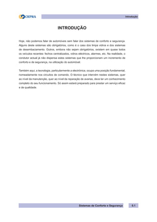 Sistemas de Conforto e Segurança
Introdução
0.1
INTRODUÇÃO
Hoje, não podemos falar de automóveis sem falar dos sistemas de conforto e segurança.
Alguns deste sistemas são obrigatórios, como é o caso dos limpa vidros e dos sistemas
de desembaciamento. Outros, embora não sejam obrigatórios, existem em quase todos
os veículos recentes: fechos centralizados, vidros eléctricos, alarmes, etc. Na realidade, o
condutor actual já não dispensa estes sistemas que lhe proporcionam um incremento de
conforto e de segurança, na utilização do automóvel.
Também aqui, a tecnologia, particularmente a electrónica, ocupa uma posição fundamental,
nomeadamente nos circuitos de comando. O técnico que intervém nestes sistemas, quer
ao nível da manutenção, quer ao nível da reparação de avarias, deve ter um conhecimento
completo do seu funcionamento. Só assim estará preparado para prestar um serviço eficaz
e de qualidade.
 