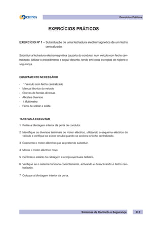 Sistemas de Conforto e Segurança C.1
Exercícios Práticos
EXERCÍCIOS PRÁTICOS
EXERCÍCIO Nº 1 – Substituição de uma fechadura electromagnética de um fecho
centralizado
Substituir a fechadura electromagnética da porta do condutor, num veículo com fecho cen-
tralizado. Utilizar o procedimento a seguir descrito, tendo em conta as regras de higiene e
segurança.
EQUIPAMENTO NECESSÁRIO
- 1 Veículo com fecho centralizado
- Manual técnico do veículo
- Chaves de fendas diversas
- Alicates diversos
- 1 Multímetro
- Ferro de soldar e solda
TAREFAS A EXECUTAR
1 Retire a blindagem interior da porta do condutor.
2 Identifique os diversos terminais do motor eléctrico, utilizando o esquema eléctrico do
veículo e verifique se existe tensão quando se acciona o fecho centralizado.
3 Desmonte o motor eléctrico que se pretende substituir.
4 Monte o motor eléctrico novo.
5 Controle o estado da cablagem e corrija eventuais defeitos.
6 Verifique se o sistema funciona correctamente, activando e desactivando o fecho cen-
tralizado.
7 Coloque a blindagem interior da porta.
 