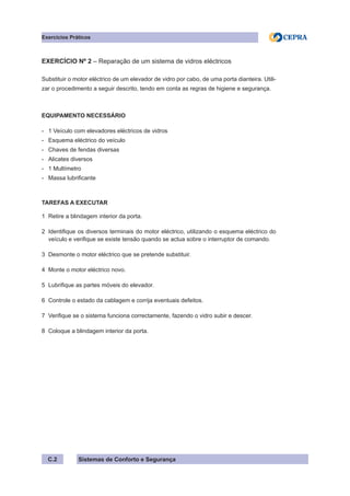 Sistemas de Conforto e Segurança
C.2
Exercícios Práticos
EXERCÍCIO Nº 2 – Reparação de um sistema de vidros eléctricos
Substituir o motor eléctrico de um elevador de vidro por cabo, de uma porta dianteira. Utili-
zar o procedimento a seguir descrito, tendo em conta as regras de higiene e segurança.
EQUIPAMENTO NECESSÁRIO
- 1 Veículo com elevadores eléctricos de vidros
- Esquema eléctrico do veículo
- Chaves de fendas diversas
- Alicates diversos
- 1 Multímetro
- Massa lubrificante
TAREFAS A EXECUTAR
1 Retire a blindagem interior da porta.
2 Identifique os diversos terminais do motor eléctrico, utilizando o esquema eléctrico do
veículo e verifique se existe tensão quando se actua sobre o interruptor de comando.
3 Desmonte o motor eléctrico que se pretende substituir.
4 Monte o motor eléctrico novo.
5 Lubrifique as partes móveis do elevador.
6 Controle o estado da cablagem e corrija eventuais defeitos.
7 Verifique se o sistema funciona correctamente, fazendo o vidro subir e descer.
8 Coloque a blindagem interior da porta.
 