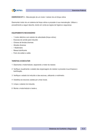 Sistemas de Conforto e Segurança
Exercícios Práticos
C.3
EXERCÍCIO Nº 3 – Manutenção de um motor / redutor de um limpa vidros
Desmontar motor de um sistema de limpa vidros e proceder à sua manutenção. Utilizar o
procedimento a seguir descrito, tendo em conta as regras de higiene e segurança.
EQUIPAMENTO NECESSÁRIO
- 1 motor eléctrico com redutor de velocidade (limpa vidros)
- Escovas de carvão para induzido
- Chaves de fendas diversas
- Alicates diversos
- 1 Multímetro
- Massa lubrificante
- Ferro de soldar e solda
TAREFAS A EXECUTAR
1 Desmonte o motor/redutor, separando o motor do redutor.
2 Verifique visualmente o estado das engrenagens do redutor e proceda à sua limpeza e
lubrificação.
3 Verifique o estado do induzido e das escovas, utilizando o multímetro.
4 Substitua as escovas usadas por umas novas.
5 Limpe o colector do induzido.
6 Monte o motor/redutor e teste-o.
 