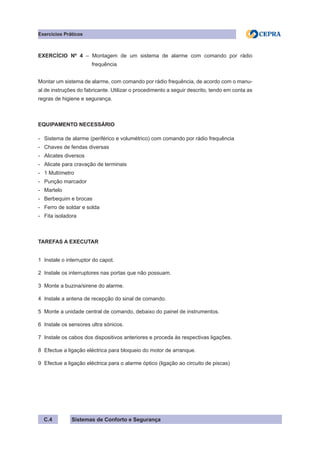 Sistemas de Conforto e Segurança
Exercícios Práticos
C.4
EXERCÍCIO Nº 4 – Montagem de um sistema de alarme com comando por rádio
		 frequência
Montar um sistema de alarme, com comando por rádio frequência, de acordo com o manu-
al de instruções do fabricante. Utilizar o procedimento a seguir descrito, tendo em conta as
regras de higiene e segurança.
EQUIPAMENTO NECESSÁRIO
- Sistema de alarme (periférico e volumétrico) com comando por rádio frequência
- Chaves de fendas diversas
- Alicates diversos
- Alicate para cravação de terminais
- 1 Multímetro
- Punção marcador
- Martelo
- Berbequim e brocas
- Ferro de soldar e solda
- Fita isoladora
TAREFAS A EXECUTAR
1 Instale o interruptor do capot.
2 Instale os interruptores nas portas que não possuam.
3 Monte a buzina/sirene do alarme.
4 Instale a antena de recepção do sinal de comando.
5 Monte a unidade central de comando, debaixo do painel de instrumentos.
6 Instale os sensores ultra sónicos.
7 Instale os cabos dos dispositivos anteriores e proceda às respectivas ligações.
8 Efectue a ligação eléctrica para bloqueio do motor de arranque.
9 Efectue a ligação eléctrica para o alarme óptico (ligação ao circuito de piscas)
 