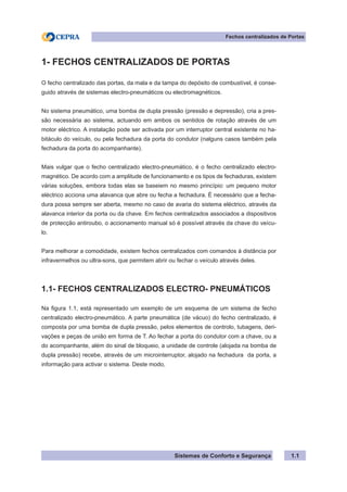 Sistemas de Conforto e Segurança
Fechos centralizados de Portas
1.1
1- FECHOS CENTRALIZADOS DE PORTAS
O fecho centralizado das portas, da mala e da tampa do depósito de combustível, é conse-
guido através de sistemas electro-pneumáticos ou electromagnéticos.
No sistema pneumático, uma bomba de dupla pressão (pressão e depressão), cria a pres-
são necessária ao sistema, actuando em ambos os sentidos de rotação através de um
motor eléctrico. A instalação pode ser activada por um interruptor central existente no ha-
bitáculo do veículo, ou pela fechadura da porta do condutor (nalguns casos também pela
fechadura da porta do acompanhante).
Mais vulgar que o fecho centralizado electro-pneumático, é o fecho centralizado electro-
magnético. De acordo com a amplitude de funcionamento e os tipos de fechaduras, existem
várias soluções, embora todas elas se baseiem no mesmo princípio: um pequeno motor
eléctrico acciona uma alavanca que abre ou fecha a fechadura. É necessário que a fecha-
dura possa sempre ser aberta, mesmo no caso de avaria do sistema eléctrico, através da
alavanca interior da porta ou da chave. Em fechos centralizados associados a dispositivos
de protecção antiroubo, o accionamento manual só é possível através da chave do veícu-
lo.
Para melhorar a comodidade, existem fechos centralizados com comandos à distância por
infravermelhos ou ultra-sons, que permitem abrir ou fechar o veículo através deles.
1.1- FECHOS CENTRALIZADOS ELECTRO- PNEUMÁTICOS
Na figura 1.1, está representado um exemplo de um esquema de um sistema de fecho
centralizado electro-pneumático. A parte pneumática (de vácuo) do fecho centralizado, é
composta por uma bomba de dupla pressão, pelos elementos de controlo, tubagens, deri-
vações e peças de união em forma de T. Ao fechar a porta do condutor com a chave, ou a
do acompanhante, além do sinal de bloqueio, a unidade de controle (alojada na bomba de
dupla pressão) recebe, através de um microinterruptor, alojado na fechadura da porta, a
informação para activar o sistema. Deste modo,
 