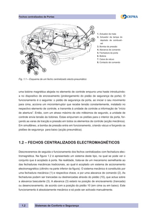 Sistemas de Conforto e Segurança
1.2
Fechos centralizados de Portas
1. Actuador da mala
2. Actuador da tampa do
depósito de combustí-
vel
3. Bomba de pressão
4. Alavanca de comando
5. Fechadura da porta
6. Bobine
7. Caixa de vácuo
8. Contacto de comando
Fig. 1.1 – Esquema de um fecho centralizado electo-pneumático
uma bobine magnética alojada no elemento de controle empurra uma haste introduzindo-
a no dispositivo de encravamento (prolongamento do pistão de segurança da porta). O
funcionamento é o seguinte: o pistão de segurança da porta, ao iniciar o seu movimento
para cima, acciona um microinterruptor que recebe tensão constantemente, instalado no
respectivo elemento de controle, e transmite à unidade de controle a informação de “início
de abertura”. Então, com um atraso máximo de oito milésimos de segundo, a unidade de
controle envia tensão às bobines. Estas empurram os pistões para o interior da porta, for-
çando as varas de tracção e pressão em todos os elementos de controle (acção mecânica).
Em simultâneo, a bomba de pressão entra em funcionamento, criando vácuo e forçando os
pistões de segurança para baixo (acção pneumática).
1.2 – FECHOS CENTRALIZADOS ELECTROMAGNÉTICOS
Descreveremos de seguida o funcionamento dos fechos centralizados com fechadura elec-
tromagnética. Na figura 1.2 é apresentado um sistema deste tipo, na qual se pode ver o
conjunto que é acoplado à porta. Na realidade, trata-se de um mecanismo semelhante ao
das fechaduras mecânicas tradicionais, ao qual é acoplado um sistema de accionamento
electromagnético (cilindro na parte inferior da figura). O sistema mecânico é constituído por
uma fechadura mecânica (1) e respectiva chave, e por uma alavanca de comando (2). As
fechaduras podem ser trancadas ou destrancadas através do pistão (10), que actua sobre
a alavanca basculante (3). A alavanca (3) estará na posição de encravamento (trancada)
ou desencravamento, de acordo com a posição do pistão 10 (em cima ou em baixo). Este
funcionamento é absolutamente mecânico e só pode ser activado manualmente.
 