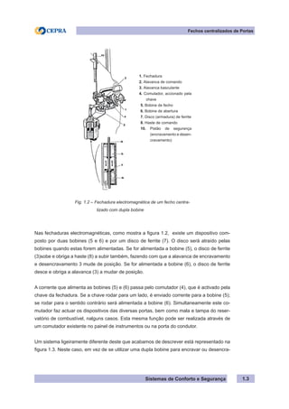 Sistemas de Conforto e Segurança 1.3
Fechos centralizados de Portas
1. Fechadura
2. Alavanca de comando
3. Alavanca basculante
4. Comutador, accionado pela
chave
5. Bobine de fecho
6. Bobine de abertura
7. Disco (armadura) de ferrite
8. Haste de comando
10. Pistão de segurança
(encravamento e desen-
cravamento)
Fig. 1.2 – Fechadura electromagnética de um fecho centra-
			 lizado com dupla bobine
Nas fechaduras electromagnéticas, como mostra a figura 1.2, existe um dispositivo com-
posto por duas bobines (5 e 6) e por um disco de ferrite (7). O disco será atraído pelas
bobines quando estas forem alimentadas. Se for alimentada a bobine (5), o disco de ferrite
(3)sobe e obriga a haste (8) a subir também, fazendo com que a alavanca de encravamento
e desencravamento 3 mude de posição. Se for alimentada a bobine (6), o disco de ferrite
desce e obriga a alavanca (3) a mudar de posição.
A corrente que alimenta as bobines (5) e (6) passa pelo comutador (4), que é activado pela
chave da fechadura. Se a chave rodar para um lado, é enviado corrente para a bobine (5);
se rodar para o sentido contrário será alimentada a bobine (6). Simultaneamente este co-
mutador faz actuar os dispositivos das diversas portas, bem como mala e tampa do reser-
vatório de combustível, nalguns casos. Esta mesma função pode ser realizada através de
um comutador existente no painel de instrumentos ou na porta do condutor.
Um sistema ligeiramente diferente deste que acabamos de descrever está representado na
figura 1.3. Neste caso, em vez de se utilizar uma dupla bobine para encravar ou desencra-
 