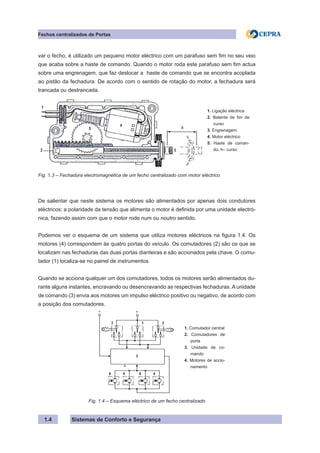Sistemas de Conforto e Segurança
1.4
Fechos centralizados de Portas
var o fecho, é utilizado um pequeno motor eléctrico com um parafuso sem fim no seu veio
que acaba sobre a haste de comando. Quando o motor roda este parafuso sem fim actua
sobre uma engrenagem, que faz deslocar a haste de comando que se encontra acoplada
ao pistão da fechadura. De acordo com o sentido de rotação do motor, a fechadura será
trancada ou destrancada.
1. Ligação eléctrica
2. Batente de fim de
curso
3. Engrenagem
4. Motor eléctrico
5. Haste de coman-
do, h– curso
Fig. 1.3 – Fechadura electromagnética de um fecho centralizado com motor eléctrico
De salientar que neste sistema os motores são alimentados por apenas dois condutores
eléctricos; a polaridade da tensão que alimenta o motor é definida por uma unidade electró-
nica, fazendo assim com que o motor rode num ou noutro sentido.
Podemos ver o esquema de um sistema que utiliza motores eléctricos na figura 1.4. Os
motores (4) correspondem às quatro portas do veículo. Os comutadores (2) são os que se
localizam nas fechaduras das duas portas dianteiras e são accionados pela chave. O comu-
tador (1) localiza-se no painel de instrumentos.
Quando se acciona qualquer um dos comutadores, todos os motores serão alimentados du-
rante alguns instantes, encravando ou desencravando as respectivas fechaduras. A unidade
de comando (3) envia aos motores um impulso eléctrico positivo ou negativo, de acordo com
a posição dos comutadores.
1. Comutador central
2. Comutadores de
porta
3. Unidade de co-
mando
4. Motores de accio-
namento
Fig. 1.4 – Esquema eléctrico de um fecho centralizado
 
