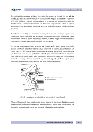 Sistemas de Conforto e Segurança 1.5
Fechos centralizados de Portas
Em muitos sistemas existe ainda um dispositivo de segurança, formado por um relé de
inércia, que desactiva o sistema quando o veículo sofre choques a velocidades superiores
a 15 Km/h, de forma a que em caso de acidente os ocupantes não tenham dificuldades em
sair do veículo. O relé de inércia consiste num dispositivo que possui uma esfera de aço que
se mantém numa determinada posição por acção de uma mola ou de um campo magnético
constante.
Quando se dá um choque, a inércia acumulada pala esfera cria uma força superior à da
mola ou do campo magnético que a mantém em repouso, fazendo-a deslocar-se. Neste
movimento a esfera irá fechar um contacto eléctrico, que fará chegar corrente eléctrica às
bobines responsáveis pelo desencravamento das fechadura.
No caso de uma travagem muito brusca, o relé de inércia não deverá actuar; no entanto,
se isso acontecer, o condutor poderá activar novamente o sistema, actuando sobre um
botão. Na figura 1.5 pode ver-se um exemplo de localização no painel de instrumentos de
um dispositivo deste tipo, no qual o botão utilizado para reactivar o sistema se representa
com (B). Este dispositivo possui ainda um disjuntor térmico (D), que corta o circuito se este
se mantiver em carga durante um período superior a 10 segundos, de forma a proteger as
bobines. Esta situação acontece sempre que o relé de inércia funcionar.
B. Botão de desencravamento
D. Disjuntor térmico
Fig. 1.5 – Localização do relé de inércia num veículo de marca Renault
A figura 1.6 apresenta diversos elementos de um sistema de fecho centralizado, em que a
porta do condutor não possui fechadura electromagnética. Nessa porta existe apenas um
comutador accionado pela chave, que comanda todas as outras fechaduras.
 