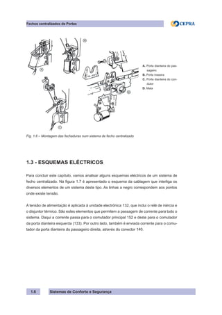 Sistemas de Conforto e Segurança
1.6
Fechos centralizados de Portas
A. Porta dianteira do pas-
sageiro
B. Porta traseira
C. Porta dianteira do con-
dutor
D. Mala
Fig. 1.6 – Montagem das fechaduras num sistema de fecho centralizado
1.3 - ESQUEMAS ELÉCTRICOS
Para concluir este capítulo, vamos analisar alguns esquemas eléctricos de um sistema de
fecho centralizado. Na figura 1.7 é apresentado o esquema da cablagem que interliga os
diversos elementos de um sistema deste tipo. As linhas a negro correspondem aos pontos
onde existe tensão.
A tensão de alimentação é aplicada à unidade electrónica 132, que inclui o relé de inércia e
o disjuntor térmico. São estes elementos que permitem a passagem de corrente para todo o
sistema. Daqui a corrente passa para o comutador principal 152 e deste para o comutador
da porta dianteira esquerda (133). Por outro lado, também é enviada corrente para o comu-
tador da porta dianteira do passageiro direita, através do conector 140.
 