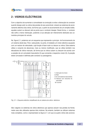 Sistemas de Conforto e Segurança 2.1
Vidros Eléctricos
2 - VIDROS ELÉCTRICOS
Com o objectivo de aumentar a comodidade na condução e evitar a distracção do condutor
quando deseja subir os vidros das janelas do seu automóvel, criaram-se sistemas de accio-
namento eléctrico dos vidros, de forma que, a partir do accionamento de um simples botão,
aqueles subam ou descam até ao ponto que o condutor desejar. Desta forma, o condutor
não sofre a menor distracção, podendo a sua atenção ser inteiramente dedicada aos co-
mandos principais do veículo.
Na figura 2.1, podemos ver um esquema que representa o princípio de funcionamento de
um sistema deste tipo. Para cada janela, na porta, é instalado um motor eléctrico equipado
com um redutor de velocidade, cuja função é fazer subir ou descer os vidros. Este sistema
utiliza o conjunto de alavancas, mais ou menos modificado, que se utiliza também nos
elevadores de vidros manuais, de forma que os vidros subam ou descam de acordo com
a posição de um comutador basculante (3) que comanda o respectivo motor (5). A posição
deste comutador é definida pelo condutor ou passageiros.
1. Interruptor de chave
2. Relé
3. 4. Comutadores basculantes
5. Motores com reduotres de
velocidade
6. Fusíveis
Fig. 2.1 – Esquema eléctrico simplificado de um sistema de vidros eléctricos
São vulgares os sistemas de vidros eléctricos que apenas actuam nas janelas da frente;
neste caso são utilizados apenas dois motores. No entanto, também se utilizam sistemas
mais completos, como o representado na figura 2.1, em que os quatro vidros são acciona-
 