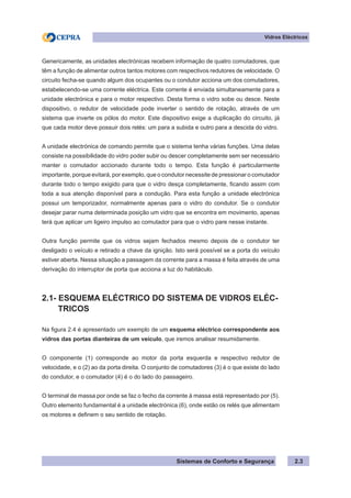 Sistemas de Conforto e Segurança 2.3
Vidros Eléctricos
Genericamente, as unidades electrónicas recebem informação de quatro comutadores, que
têm a função de alimentar outros tantos motores com respectivos redutores de velocidade. O
circuito fecha-se quando algum dos ocupantes ou o condutor acciona um dos comutadores,
estabelecendo-se uma corrente eléctrica. Este corrente é enviada simultaneamente para a
unidade electrónica e para o motor respectivo. Desta forma o vidro sobe ou desce. Neste
dispositivo, o redutor de velocidade pode inverter o sentido de rotação, através de um
sistema que inverte os pólos do motor. Este dispositivo exige a duplicação do circuito, já
que cada motor deve possuir dois relés: um para a subida e outro para a descida do vidro.
A unidade electrónica de comando permite que o sistema tenha várias funções. Uma delas
consiste na possibilidade do vidro poder subir ou descer completamente sem ser necessário
manter o comutador accionado durante todo o tempo. Esta função é particularmente
importante, porque evitará, por exemplo, que o condutor necessite de pressionar o comutador
durante todo o tempo exigido para que o vidro desça completamente, ficando assim com
toda a sua atenção disponível para a condução. Para esta função a unidade electrónica
possui um temporizador, normalmente apenas para o vidro do condutor. Se o condutor
desejar parar numa determinada posição um vidro que se encontra em movimento, apenas
terá que aplicar um ligeiro impulso ao comutador para que o vidro pare nesse instante.
Outra função permite que os vidros sejam fechados mesmo depois de o condutor ter
desligado o veículo e retirado a chave da ignição. Isto será possível se a porta do veículo
estiver aberta. Nessa situação a passagem da corrente para a massa é feita através de uma
derivação do interruptor de porta que acciona a luz do habitáculo.
2.1- ESQUEMA ELÉCTRICO DO SISTEMA DE VIDROS ELÉC-
TRICOS
Na figura 2.4 é apresentado um exemplo de um esquema eléctrico correspondente aos
vidros das portas dianteiras de um veículo, que iremos analisar resumidamente.
O componente (1) corresponde ao motor da porta esquerda e respectivo redutor de
velocidade, e o (2) ao da porta direita. O conjunto de comutadores (3) é o que existe do lado
do condutor, e o comutador (4) é o do lado do passageiro.
O terminal de massa por onde se faz o fecho da corrente à massa está representado por (5).
Outro elemento fundamental é a unidade electrónica (6), onde estão os relés que alimentam
os motores e definem o seu sentido de rotação.
 
