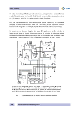 Sistemas de Conforto e Segurança
2.4
Vidros Eléctricos
Os outros elementos partilhados por este sistema são, principalmente, a caixa de fusíveis
e relés (7) e o interruptor de chave (8). Em (11) existe um terminal de massa suplementar e
em (12) existe um fusível de 20 A que protege a unidade electrónica.
Para que o accionamento dos vidros seja possível quando o interruptor de chave está
desligado, os interruptores de porta direito (13) e esquerdo (14) que comandam a luz do
habitáculo, são integrados na instalação, ligando directamente à unidade electrónica (6).
Se seguirmos as diversas ligações da figura 2.4, poderemos então entender o
funcionamento geral do circuito eléctrico do sistema de elevação de vidros das portas
dianteira; resumidamente poderemos dizer que quer os comutadores quer os motores ligam
directamente à unidade electrónica, que é o elemento fundamental de todo o sistema.
1. Motor da porta esquerda; 2. Motor da porta direita; 3. Comutador do condutor; 4. Comuta-
dor do passageiro: 5. Terminal de massa; 6. Unidade electrónica; 7. Caixa de fusíveis e re-
és; 8. Interruptor de chave; 9. Nó de derivação; 10. Bateria; 11. Terminal de massa; 12. Fu-
sível; 13. Interruptor de porta esquerda (luz do habitáculo); 14. Interruptor de porta direita
Fig. 2.4 – Esquema eléctrico de um elevador de vidros das portas dianteiras
 