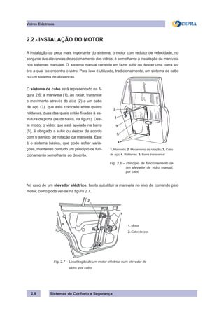 Sistemas de Conforto e Segurança
2.6
Vidros Eléctricos
2.2 - INSTALAÇÃO DO MOTOR
A instalação da peça mais importante do sistema, o motor com redutor de velocidade, no
conjunto das alavancas de accionamento dos vidros, é semelhante à instalação da manivela
nos sistemas manuais. O sistema manual consiste em fazer subir ou descer uma barra so-
bre a qual se encontra o vidro. Para isso é utilizado, tradicionalmente, um sistema de cabo
ou um sistema de alavancas.
O sistema de cabo está representado na fi-
gura 2.6: a manivela (1), ao rodar, transmite
o movimento através do eixo (2) a um cabo
de aço (3), que está colocado entre quatro
roldanas, duas das quais estão fixadas à es-
trutura da porta (as de baixo, na figura). Des-
te modo, o vidro, que está apoiado na barra
(5), é obrigado a subir ou descer de acordo
com o sentido de rotação da manivela. Este
é o sistema básico, que pode sofrer varia-
ções, mantendo contudo um princípio de fun-
cionamento semelhante ao descrito.
No caso de um elevador eléctrico, basta substituir a manivela no eixo de comando pelo
motor, como pode ver-se na figura 2.7.
1. Motor
2. Cabo de aço
		 Fig. 2.7 – Localização de um motor eléctrico num elevador de
		 vidro, por cabo
1. Manivela; 2. Mecanismo de rotação; 3. Cabo
de aço; 4. Roldanas; 5. Barra transversal
Fig. 2.6 – Princípio de funcionamento de
um elevador de vidro manual,
por cabo
 