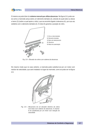 Sistemas de Conforto e Segurança 2.7
Vidros Eléctricos
O mesmo se pode dizer do sistema manual que utiliza alavancas. Na figura 2.8, pode ver-
se como a manivela actua sobre um elemento dentado (2), através do qual sobe ou desce
a barra (3) (sobre a qual apoia o vidro), que se encontra ligada à alavanca (4), por sua vez
solidária com o elemento dentado (2). A mola (5) garante a posição do vidro.
1. Eixo e roda dentada
2. Elemento dentado
3. Barra de deslizamento
4. Alavanca
5. Mola de sustentação
		 Fig. 2.8 – Elevador de vidros com sistema de alavancas
Do mesmo modo que no caso anterior, a manivela pode substituir-se por um motor com
redutor de velocidade, que será instalado no lugar da manivela, como se pode ver na figura
2.9.
Fig. 2.9 – Mecanismo de um elevador eléctrico de vidros
com base num sistema de alavancas. A manive-
la foi substituída por um motor com redução de
velocidade
 