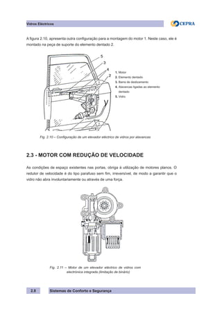Sistemas de Conforto e Segurança
2.8
Vidros Eléctricos
A figura 2.10, apresenta outra configuração para a montagem do motor 1. Neste caso, ele é
montado na peça de suporte do elemento dentado 2.
1. Motor
2. Elemento dentado
3. Barra de deslizamento
4. Alavancas ligadas ao elemento
dentado
5. Vidro
Fig. 2.10 – Configuração de um elevador eléctrico de vidros por alavancas
2.3 - MOTOR COM REDUÇÃO DE VELOCIDADE
As condições de espaço existentes nas portas, obriga à utilização de motores planos. O
redutor de velocidade é do tipo parafuso sem fim, irreversível, de modo a garantir que o
vidro não abra involuntariamente ou através de uma força.
Fig. 2.11 – Motor de um elevador eléctrico de vidros com
electrónica integrada (limitação de binário)
 