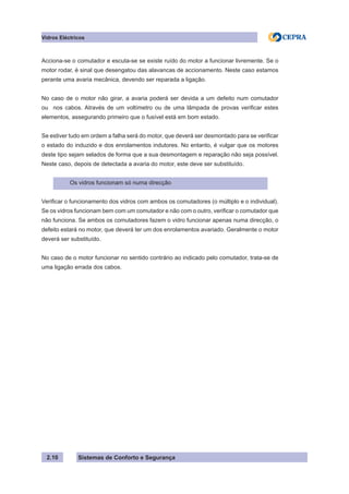 Sistemas de Conforto e Segurança
2.10
Vidros Eléctricos
Acciona-se o comutador e escuta-se se existe ruído do motor a funcionar livremente. Se o
motor rodar, é sinal que desengatou das alavancas de accionamento. Neste caso estamos
perante uma avaria mecânica, devendo ser reparada a ligação.
No caso de o motor não girar, a avaria poderá ser devida a um defeito num comutador
ou nos cabos. Através de um voltímetro ou de uma lâmpada de provas verificar estes
elementos, assegurando primeiro que o fusível está em bom estado.
Se estiver tudo em ordem a falha será do motor, que deverá ser desmontado para se verificar
o estado do induzido e dos enrolamentos indutores. No entanto, é vulgar que os motores
deste tipo sejam selados de forma que a sua desmontagem e reparação não seja possível.
Neste caso, depois de detectada a avaria do motor, este deve ser substituído.
Os vidros funcionam só numa direcção
Verificar o funcionamento dos vidros com ambos os comutadores (o múltiplo e o individual).
Se os vidros funcionam bem com um comutador e não com o outro, verificar o comutador que
não funciona. Se ambos os comutadores fazem o vidro funcionar apenas numa direcção, o
defeito estará no motor, que deverá ter um dos enrolamentos avariado. Geralmente o motor
deverá ser substituído.
No caso de o motor funcionar no sentido contrário ao indicado pelo comutador, trata-se de
uma ligação errada dos cabos.
 