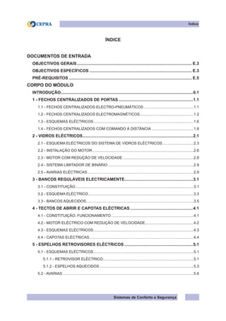 Sistemas de Conforto e Segurança
Índice
ÍNDICE
DOCUMENTOS DE ENTRADA
OBJECTIVOS GERAIS.................................................................................................... E.3
OBJECTIVOS ESPECÍFICOS......................................................................................... E.3
PRÉ-REQUISITOS........................................................................................................... E.5
CORPO DO MÓDULO
INTRODUÇÃO..................................................................................................................0.1
1 - FECHOS CENTRALIZADOS DE PORTAS.................................................................1.1
1.1 - FECHOS CENTRALIZADOS ELECTRO-PNEUMÁTICOS................................................1.1
1.2 - FECHOS CENTRALIZADOS ELECTROMAGNÉTICOS.
...................................................1.2
1.3 - ESQUEMAS ELÉCTRICOS.
...............................................................................................1.6
1.4 - FECHOS CENTRALIZADOS COM COMANDO À DISTÃNCIA.........................................1.8
2 - VIDROS ELÉCTRICOS.
...............................................................................................2.1
2.1 - ESQUEMA ELÉCTRICOS DO SISTEMA DE VIDROS ELÉCTRICOS..............................2.3
2.2 - INSTALAÇÃO DO MOTOR.................................................................................................2.6
2.3 - MOTOR COM REDUÇÃO DE VELOCIDADE....................................................................2.8
2.4 - SISTEMA LIMITADOR DE BINÁRIO..................................................................................2.9
2.5 - AVARIAS ELÉCTRICAS.
.....................................................................................................2.9
3 - BANCOS REGULÁVEIS ELECTRICAMENTE...........................................................3.1
3.1 - CONSTITUIÇÃO.................................................................................................................3.1
3.2 - ESQUEMA ELÉCTRICO.
....................................................................................................3.3
3.3 - BANCOS AQUECIDOS......................................................................................................3.5
4 - TECTOS DE ABRIR E CAPOTAS ELÉCTRICAS.......................................................4.1
4.1 - CONSTITUIÇÃO; FUNCIONAMENTO...............................................................................4.1
4.2 - MOTOR ELÉCTRICO COM REDUÇÃO DE VELOCIDADE.
..............................................4.2
4.3 - ESQUEMAS ELÉCTRICOS.
...............................................................................................4.3
4.4 - CAPOTAS ELÉCTRICAS.
...................................................................................................4.4
5 - ESPELHOS RETROVISORES ELÉCTRICOS............................................................5.1
5.1 - ESQUEMAS ELÉCTRICOS.
...............................................................................................5.1
5.1.1 - RETROVISOR ELÉCTRICO.
......................................................................................5.1
5.1.2 - ESPELHOS AQUECIDOS..........................................................................................5.3
5.2 - AVARIAS.............................................................................................................................5.6
 