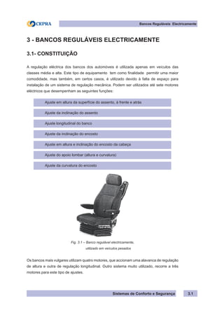 Sistemas de Conforto e Segurança 3.1
Bancos Reguláveis Electricamente
3 - BANCOS REGULÁVEIS ELECTRICAMENTE
3.1- CONSTITUIÇÃO
A regulação eléctrica dos bancos dos automóveis é utilizada apenas em veículos das
classes média e alta. Este tipo de equipamento tem como finalidade permitir uma maior
comodidade, mas também, em certos casos, é utilizado devido à falta de espaço para
instalação de um sistema de regulação mecânica. Podem ser utilizados até sete motores
eléctricos que desempenham as seguintes funções:
Ajuste em altura da superfície do assento, à frente e atrás
Ajuste da inclinação do assento
Ajuste longitudinal do banco
Ajuste da inclinação do encosto
Ajuste em altura e inclinação do encosto da cabeça
Ajuste do apoio lombar (altura e curvatura)
Ajuste da curvatura do encosto
Fig. 3.1 – Banco regulável electricamente,
				 utilizado em veículos pesados
Os bancos mais vulgares utilizam quatro motores, que accionam uma alavanca de regulação
de altura e outra de regulação longitudinal. Outro sistema muito utilizado, recorre a três
motores para este tipo de ajustes.
 