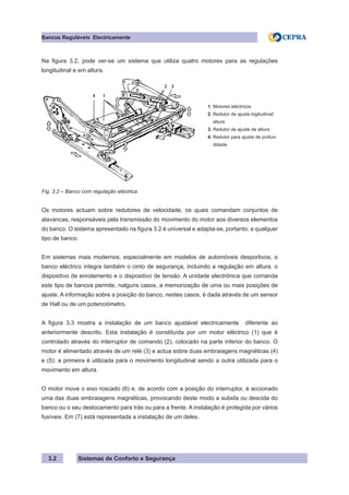 Sistemas de Conforto e Segurança
Bancos Reguláveis Electricamente
3.2
Na figura 3.2, pode ver-se um sistema que utiliza quatro motores para as regulações
longitudinal e em altura.
1. Motores eléctricos
2. Redutor de ajuste logitudinal/
altura
3. Redutor de ajuste de altura
4. Redutor para ajuste de profun-
didade
Fig. 3.2 – Banco com regulação eléctrica
Os motores actuam sobre redutores de velocidade, os quais comandam conjuntos de
alavancas, responsáveis pela transmissão do movimento do motor aos diversos elementos
do banco. O sistema apresentado na figura 3.2 é universal e adapta-se, portanto, a qualquer
tipo de banco.
Em sistemas mais modernos, especialmente em modelos de automóveis desportivos, o
banco eléctrico integra também o cinto de segurança, incluindo a regulação em altura, o
dispositivo de enrolamento e o dispositivo de tensão. A unidade electrónica que comanda
este tipo de bancos permite, nalguns casos, a memorização de uma ou mais posições de
ajuste. A informação sobre a posição do banco, nestes casos, é dada através de um sensor
de Hall ou de um potenciómetro.
A figura 3.3 mostra a instalação de um banco ajustável electricamente diferente ao
anteriormente descrito. Esta instalação é constituída por um motor eléctrico (1) que é
controlado através do interruptor de comando (2), colocado na parte inferior do banco. O
motor é alimentado através de um relé (3) e actua sobre duas embraiagens magnéticas (4)
e (5): a primeira é utilizada para o movimento longitudinal sendo a outra utilizada para o
movimento em altura.
O motor move o eixo roscado (6) e, de acordo com a posição do interruptor, é accionado
uma das duas embraiagens magnéticas, provocando deste modo a subida ou descida do
banco ou o seu deslocamento para trás ou para a frente. A instalação é protegida por vários
fusíveis. Em (7) está representada a instalação de um deles.
 