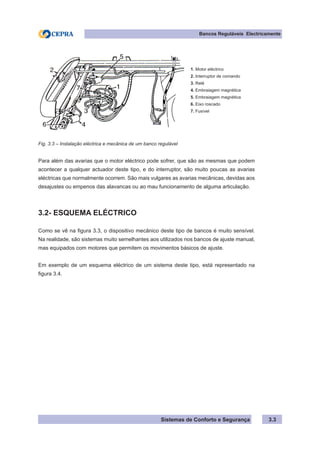 Sistemas de Conforto e Segurança
Bancos Reguláveis Electricamente
3.3
1. Motor eléctrico
2. Interruptor de comando
3. Relé
4. Embraiagem magnética
5. Embraiagem magnética
6. Eixo roscado
7. Fusível
Fig. 3.3 – Instalação eléctrica e mecânica de um banco regulável
Para além das avarias que o motor eléctrico pode sofrer, que são as mesmas que podem
acontecer a qualquer actuador deste tipo, e do interruptor, são muito poucas as avarias
eléctricas que normalmente ocorrem. São mais vulgares as avarias mecânicas, devidas aos
desajustes ou empenos das alavancas ou ao mau funcionamento de alguma articulação.
3.2- ESQUEMA ELÉCTRICO
Como se vê na figura 3.3, o dispositivo mecânico deste tipo de bancos é muito sensível.
Na realidade, são sistemas muito semelhantes aos utilizados nos bancos de ajuste manual,
mas equipados com motores que permitem os movimentos básicos de ajuste.
Em exemplo de um esquema eléctrico de um sistema deste tipo, está representado na
figura 3.4.
 