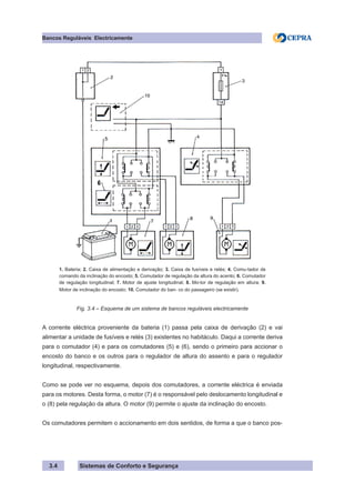 Sistemas de Conforto e Segurança
Bancos Reguláveis Electricamente
3.4
1. Bateria; 2. Caixa de alimentação e derivação; 3. Caixa de fusíveis e relés; 4. Comu-tador de
comando da inclinação do encosto; 5. Comutador de regulação da altura do acento; 6. Comutador
de regulação longitudinal; 7. Motor de ajuste longitudinal; 8. Mo-tor de regulação em altura; 9.
Motor de inclinação do encosto; 10. Comutador do ban- co do passageiro (se existir).
Fig. 3.4 – Esquema de um sistema de bancos reguláveis electricamente
A corrente eléctrica proveniente da bateria (1) passa pela caixa de derivação (2) e vai
alimentar a unidade de fusíveis e relés (3) existentes no habitáculo. Daqui a corrente deriva
para o comutador (4) e para os comutadores (5) e (6), sendo o primeiro para accionar o
encosto do banco e os outros para o regulador de altura do assento e para o regulador
longitudinal, respectivamente.
Como se pode ver no esquema, depois dos comutadores, a corrente eléctrica é enviada
para os motores. Desta forma, o motor (7) é o responsável pelo deslocamento longitudinal e
o (8) pela regulação da altura. O motor (9) permite o ajuste da inclinação do encosto.
Os comutadores permitem o accionamento em dois sentidos, de forma a que o banco pos-
 
