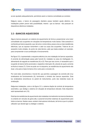 Sistemas de Conforto e Segurança
Bancos Reguláveis Electricamente
3.5
sa ser ajustado adequadamente, permitindo assim a máxima comodidade ao condutor.
Nalguns casos, o banco do passageiro dianteiro possui também ajuste eléctrico. As
instalações podem prever esta possibilidade, mesmo que os bancos não possuam os
dispositivos eléctricos instalados.
3.3 - BANCOS AQUECIDOS
Alguns bancos possuem um sistema de aquecimento de forma a proporcionar uma maior
comodidade aos ocupantes em situações de temperaturas muito baixas. Este acessório é
conhecido por banco aquecido, que, tal como o nome indica, possui uma ou mais resistências
eléctricas, que ao aquecer transmitem o calor ao corpo dos ocupantes. Trata-se de um
acessório muito simples, do ponto de vista técnico, pelo que basta analisar um exemplo,
para compreender a sua constituição e funcionamento.
Na figura 3.5, é apresentado o esquema eléctrico de uma instalação de bancos aquecidos.
A corrente de alimentação passa pelo fusível (2), instalado na caixa de interligação (1),
alimentando de seguida as resistências (4) e (5). Para que isso ocorra, é necessário que o
ocupante do banco tenha accionado o respectivo interruptor (6), através do qual a corrente
se fecha à massa (7). Como se pode ver no esquema, as resistências de aquecimento são
duas: uma para a base do banco (5) e outra para o encosto (4).
Por outro lado, encontramos o fusível (8), que permite a passagem da corrente até à luz
sinalizadora de funcionamento (9), iluminando o símbolo dos bancos aquecidos. Esta
luz sinalizadora encontra-se no painel de instrumentos, junto das restantes luzes de
sinalização.
Nalgumas instalações, como a da figura 3.5, o sistema dispõe de controlo de temperatura
automático, que desliga o sistema em situação de temperatura elevada. Este dispositivo
está representado em (10).
Este tipo de resistências de aquecimento são instaladas normalmente nos bancos dianteiros,
no entanto em veículos de gama alta, é possível encontrar sistemas de aquecimento para
todos os bancos. Nestes casos, existem interruptores individuais, de forma a que é o próprio
utilizador que decide ligar ou desligar o sistema.
 