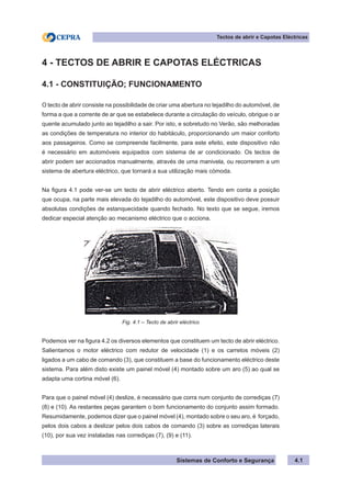 Sistemas de Conforto e Segurança 4.1
Tectos de abrir e Capotas Eléctricas
4 - TECTOS DE ABRIR E CAPOTAS ELÉCTRICAS
4.1 - CONSTITUIÇÃO; FUNCIONAMENTO
O tecto de abrir consiste na possibilidade de criar uma abertura no tejadilho do automóvel, de
forma a que a corrente de ar que se estabelece durante a circulação do veículo, obrigue o ar
quente acumulado junto ao tejadilho a sair. Por isto, e sobretudo no Verão, são melhoradas
as condições de temperatura no interior do habitáculo, proporcionando um maior conforto
aos passageiros. Como se compreende facilmente, para este efeito, este dispositivo não
é necessário em automóveis equipados com sistema de ar condicionado. Os tectos de
abrir podem ser accionados manualmente, através de uma manivela, ou recorrerem a um
sistema de abertura eléctrico, que tornará a sua utilização mais cómoda.
Na figura 4.1 pode ver-se um tecto de abrir eléctrico aberto. Tendo em conta a posição
que ocupa, na parte mais elevada do tejadilho do automóvel, este dispositivo deve possuir
absolutas condições de estanquecidade quando fechado. No texto que se segue, iremos
dedicar especial atenção ao mecanismo eléctrico que o acciona.
Fig. 4.1 – Tecto de abrir eléctrico
Podemos ver na figura 4.2 os diversos elementos que constituem um tecto de abrir eléctrico.
Salientamos o motor eléctrico com redutor de velocidade (1) e os carretos móveis (2)
ligados a um cabo de comando (3), que constituem a base do funcionamento eléctrico deste
sistema. Para além disto existe um painel móvel (4) montado sobre um aro (5) ao qual se
adapta uma cortina móvel (6).
Para que o painel móvel (4) deslize, é necessário que corra num conjunto de corrediças (7)
(8) e (10). As restantes peças garantem o bom funcionamento do conjunto assim formado.
Resumidamente, podemos dizer que o painel móvel (4), montado sobre o seu aro, é forçado,
pelos dois cabos a deslizar pelos dois cabos de comando (3) sobre as corrediças laterais
(10), por sua vez instaladas nas corrediças (7), (9) e (11).
 
