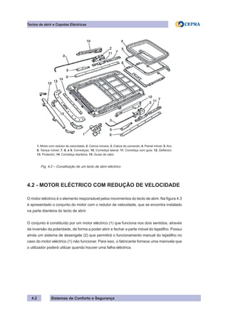 Sistemas de Conforto e Segurança
4.2
Tectos de abrir e Capotas Eléctricas
1. Motor com redutor de velocidade; 2. Carros móveis; 3. Cabos de comando; 4. Painel móvel; 5. Aro;
6. Tampa móvel; 7. 8. e 9. Corrediças; 10. Corrediça lateral; 11. Corrediça com guia; 12. Deflector;
13. Protector; 14. Corrediça dianteira; 15. Guias de cabo
Fig. 4.2 – Constituição de um tecto de abrir eléctrico
4.2 - MOTOR ELÉCTRICO COM REDUÇÃO DE VELOCIDADE
O motor eléctrico é o elemento responsável pelos movimentos do tecto de abrir. Na figura 4.3
é apresentado o conjunto do motor com o redutor de velocidade, que se encontra instalado
na parte dianteira do tecto de abrir.
O conjunto é constituído por um motor eléctrico (1) que funciona nos dois sentidos, através
da inversão da polaridade, de forma a poder abrir e fechar a parte móvel do tejadilho. Possui
ainda um sistema de desengate (2) que permitirá o funcionamento manual do tejadilho no
caso do motor eléctrico (1) não funcionar. Para isso, o fabricante fornece uma manivela que
o utilizador poderá utilizar quando houver uma falha eléctrica.
 