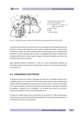 Sistemas de Conforto e Segurança 4.3
Tectos de abrir e Capotas Eléctricas
1. Motor eléctrico de dois sentidos
2. Alavanca de desengate
3. 4. Excêntricos de controlo da
posição do painel móvel
5. Microinterruptor
6. Relé
7. Cabos de ligação
Fig. 4.3 – Conjunto do motor e redutor de velocidade para accionamento de um tecto de abrir
O conjunto possui ainda dois excêntricos (3) e (4), cuja posição é muito importante para que
seja feito o corte de alimentação ao motor, quando o painel móvel atinge o limite máximo
de abertura ou fecho. Este corte é efectuado pelo microinterruptor (5) que é controlado pelo
excêntrico (3). Este interruptor está no estado de desligado (off) quando o tejadilho está
completamente fechado, e está no estado de ligado (on) quando o tejadilho se encontra nas
diferentes fases de funcionamento.
Outro elemento eléctrico importante é o relé (6). O seu funcionamento depende da
informação que lhe é enviada pelo microinterruptor, que por sua vez depende da posição
do excêntrico (3).
4.3 - ESQUEMAS ELÉCTRICOS
O esquema da figura 4.4 mostra a integração do sistema de um tejadilho eléctrico com a
instalação geral de um automóvel. Na parte inferior deste esquema estão representados
todos os elementos eléctricos que fazem parte do conjunto motor / redutor de velocidade.
Em (1) está assinalado o motor de accionamento do painel móvel. O interruptor de comando
do tejadilho e respectiva luz de sinalização, com as setas que indicam ao condutor o
movimento de abertura e fecho, está representado em (2).
Os relés de comando estão unidos ao interruptor de comando (3). O relé de deslizamento
(3) encontra-se junto do relé de ajuste final do tejadilho (4). No outro extremo encontram-se
o relé de ponto zero (5) e o relé geral (6).
 