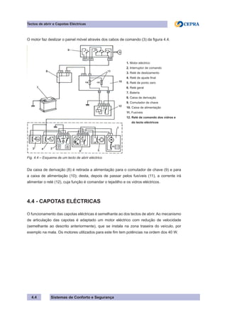 Sistemas de Conforto e Segurança
4.4
Tectos de abrir e Capotas Eléctricas
O motor faz deslizar o painel móvel através dos cabos de comando (3) da figura 4.4.
1. Motor eléctrico
2. Interruptor de comando
3. Relé de deslizamento
4. Relé de ajuste final
5. Relé de ponto zero
6. Relé geral
7. Bateria
8. Caixa de derivação
9. Comutador de chave
10. Caixa de alimentação
11. Fusíveis
12. Relé de comando dos vidros e
do tecto eléctricos
Fig. 4.4 – Esquema de um tecto de abrir eléctrico
Da caixa de derivação (8) é retirada a alimentação para o comutador de chave (9) e para
a caixa de alimentação (10); desta, depois de passar pelos fusíveis (11), a corrente irá
alimentar o relé (12), cuja função é comandar o tejadilho e os vidros eléctricos.
4.4 - CAPOTAS ELÉCTRICAS
O funcionamento das capotas eléctricas é semelhante ao dos tectos de abrir. Ao mecanismo
de articulação das capotas é adaptado um motor eléctrico com redução de velocidade
(semelhante ao descrito anteriormente), que se instala na zona traseira do veículo, por
exemplo na mala. Os motores utilizados para este fim tem potências na ordem dos 40 W.
 
