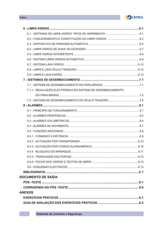 Sistemas de Conforto e Segurança
Índice
6 - LIMPA VIDROS............................................................................................................6.1
6.1 - SISTEMAS DE LIMPA VIDROS: TIPOS DE VARRIMENTO..............................................6.1
6.2 - FUNCIONAMENTO E CONSTITUIÇÃO DO LIMPA VIDROS............................................6.2
6.3 - DISPOSITIVO DE PARAGEM AUTOMÁTICA....................................................................6.5
6.4 - LIMPA VIDROS DE DUAS VELOCIDADES.......................................................................6.7
6.5 - LIMPA VIDROS INTERMITENTE.......................................................................................6.8
6.6 - SISTEMA LIMPA VIDROS AUTOMÁTICO.
.........................................................................6.9
6.7 - SISTEMA LAVA VIDROS..................................................................................................6.12
6.8 - LIMPA E LAVA ÓCULO TRASEIRO.
.................................................................................6.12
6.9 - LIMPA E LAVA FARÓIS.
....................................................................................................6.13
7 - SISTEMAS DE DESEMBACIAMENTO.......................................................................7.1
7.1 - SISTEMA DE DESEMBACIAMENTO DO PÁRA-BRISAS.................................................7.1
7.1.1 - REGULAÇÃO ELECTRÓNICA DO SISTEMA DE DESEMBACIAMENTO
DO PÁRA-BRISAS.
..........................................................................................................7.5
7.2 - SISTEMA DE DESEMBACIAMENTO DO ÓCULO TRASEIRO.........................................7.6
8 - ALARMES....................................................................................................................8.1
8.1 - PRINCÍPIO DE FUNCIONAMENTO...................................................................................8.1
8.2 - ALARMES PERIFÉRICOS.
.................................................................................................8.2
8.3 - ALARMES VOLUMÉTRICOS.............................................................................................8.4
8.4 - ALARMES DE MOVIMENTO..............................................................................................8.7
8.5 - FUNÇÕES ADICIONAIS.....................................................................................................8.9
8.5.1 - COMANDO À DISTÂNCIA...............................................................................................8.9
8.5.2 - ACTIVAÇÃO POR TRANSPONDER.............................................................................8.10
8.5.3 - ACTIVAÇÃO POR CÓDIGO ALFANUMÉRICO.............................................................8.10
8.5.4 - BLOQUEIO DO ARRANQUE.
........................................................................................8.11
8.5.5 - TRANCAGEM DAS PORTAS........................................................................................8.12
8.5.6 - FECHO DOS VIDROS E TECTOS DE ABRIR..............................................................8.13
8.6 - ESQUEMAS ELÉCTRICOS.
.............................................................................................8.13
BIBLIOGRAFIA................................................................................................................ C.1
DOCUMENTO DE SAÍDA
PÓS -TESTE.................................................................................................................... S.1
CORRIGENDA DO PÓS -TESTE.
.................................................................................... S.8
ANEXOS
eXERCÍCIOS PRÁTICOS................................................................................................ a.1
GUIA DE AVALIAÇÃO DOS EXERCÍCIOS PRÁTICOS.
................................................. a.5
 