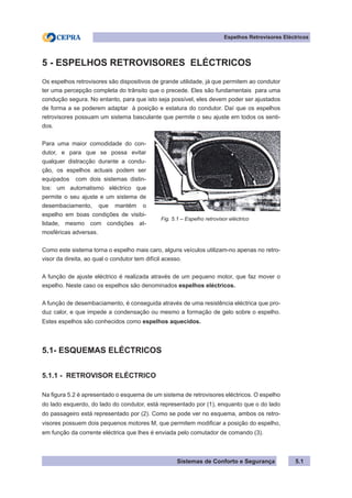 Sistemas de Conforto e Segurança 5.1
Espelhos Retrovisores Eléctricos
5 - ESPELHOS RETROVISORES ELÉCTRICOS
Os espelhos retrovisores são dispositivos de grande utilidade, já que permitem ao condutor
ter uma percepção completa do trânsito que o precede. Eles são fundamentais para uma
condução segura. No entanto, para que isto seja possível, eles devem poder ser ajustados
de forma a se poderem adaptar à posição e estatura do condutor. Daí que os espelhos
retrovisores possuam um sistema basculante que permite o seu ajuste em todos os senti-
dos.
Para uma maior comodidade do con-
dutor, e para que se possa evitar
qualquer distracção durante a condu-
ção, os espelhos actuais podem ser
equipados com dois sistemas distin-
tos: um automatismo eléctrico que
permite o seu ajuste e um sistema de
desembaciamento, que mantém o
espelho em boas condições de visibi-
lidade, mesmo com condições at-
mosféricas adversas.
Como este sistema torna o espelho mais caro, alguns veículos utilizam-no apenas no retro-
visor da direita, ao qual o condutor tem difícil acesso.
A função de ajuste eléctrico é realizada através de um pequeno motor, que faz mover o
espelho. Neste caso os espelhos são denominados espelhos eléctricos.
A função de desembaciamento, é conseguida através de uma resistência eléctrica que pro-
duz calor, e que impede a condensação ou mesmo a formação de gelo sobre o espelho.
Estes espelhos são conhecidos como espelhos aquecidos.
5.1- ESQUEMAS ELÉCTRICOS
5.1.1 - RETROVISOR ELÉCTRICO
Na figura 5.2 é apresentado o esquema de um sistema de retrovisores eléctricos. O espelho
do lado esquerdo, do lado do condutor, está representado por (1), enquanto que o do lado
do passageiro está representado por (2). Como se pode ver no esquema, ambos os retro-
visores possuem dois pequenos motores M, que permitem modificar a posição do espelho,
em função da corrente eléctrica que lhes é enviada pelo comutador de comando (3).
Fig. 5.1 – Espelho retrovisor eléctrico
 