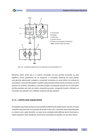 Sistemas de Conforto e Segurança 5.3
Espelhos Retrovisores Eléctricos
T. Termómetro
R. Relógio
1. Retrovisor
2. Sensor térmico
P. Painel de iluminação do habitáculo
+AVC. Tensão directa da bateria
Fig. 5.3 – Esquema eléctrico de um retrovisor com termómetro (1)
Devemos referir ainda que é o mesmo comutador (3) que permite comandar os dois
espelhos. Como poderemos ver no esquema, o comutador divide-se em duas partes:
uma permite seleccionar o espelho a comandar (contactos na zona inferior do símbolo do
comutador); outra permite ajustar o espelho seleccionado anteriormente (contactos na zona
superior do símbolo). Na prática, a primeira função é conseguida através de um comutador
de três posições com zero ao centro, enquanto que para a segunda função é utilizado um
comutador de pressão com múltiplos contactos (do tipo joystick).
5.1.2 – ESPELHOS AQUECIDOS
Os espelhos aquecidos possuem uma resistência eléctrica de aquecimento, que faz com que
o espelho seja aquecido num período de tempo muito curto, e portanto, fique desembaciado
ou mesmo com o gelo derretido, no caso de as condições atmosféricas serem favoráveis a
essas situações. Esta resistência encontra-se encostada ao espelho, do seu lado interior.
 