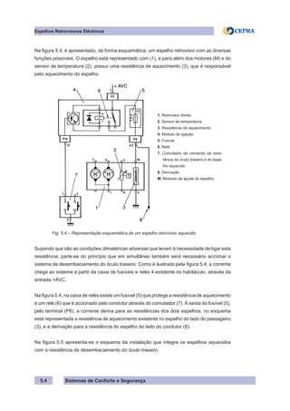 Sistemas de Conforto e Segurança
5.4
Espelhos Retrovisores Eléctricos
Na figura 5.4, é apresentado, de forma esquemática, um espelho retrovisor com as diversas
funções possíveis. O espelho está representado com (1), e para além dos motores (M) e do
sensor de temperatura (2), possui uma resistência de aquecimento (3), que é responsável
pelo aquecimento do espelho.
1. Retrovisor direito
2. Sensor de temperatura
3. Resistência de aquecimento
4. Módulo de ligação
5. Fusível
6. Relé
7. Comutador de comando da resis-
tência do óculo traseiro e do espe-
lho aquecido
8. Derivação
M. Motores de ajuste do espelho
Fig. 5.4 – Representação esquemática de um espelho retrovisor aquecido
Supondo que são as condições climatéricas adversas que levam à necessidade de ligar esta
resistência, parte-se do princípio que em simultâneo também será necessário accionar o
sistema de desembaciamento do óculo traseiro. Como é ilustrado pela figura 5.4, a corrente
chega ao sistema a partir da caixa de fusíveis e relés 4 existente no habitáculo, através da
entrada +AVC.
Na figura 5.4, na caixa de relés existe um fusível (5) que protege a resistência de aquecimento
e um relé (6) que é accionado pelo condutor através do comutador (7). À saída do fusível (5),
pelo terminal (P6), a corrente deriva para as resistências dos dois espelhos: no esquema
está representada a resistência de aquecimento existente no espelho do lado do passageiro
(3), e a derivação para a resistência do espelho do lado do condutor (8).
Na figura 5.5 apresenta-se o esquema da instalação que integra os espelhos aquecidos
com a resistência de desembaciamento do óculo traseiro.
 