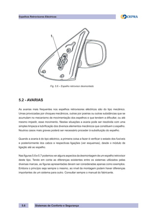 Sistemas de Conforto e Segurança
5.6
Espelhos Retrovisores Eléctricos
Fig. 5.6 – Espelho retrovisor desmontado
5.2 - AVARIAS
As avarias mais frequentes nos espelhos retrovisores eléctricos são do tipo mecânico.
Umas provocadas por choques mecânicos, outras por poeiras ou outras substâncias que se
acumulam no mecanismo de movimentação dos espelhos e que tendem a dificultar, ou até
mesmo impedir, esse movimento. Nestas situações a avaria pode ser resolvida com uma
simples limpeza e lubrificação dos diversos elementos mecânicos que constituem o espelho.
Noutros casos mais graves poderá ser necessário proceder à substituição do espelho.
Quando a avaria é do tipo eléctrico, a primeira coisa a fazer é verificar o estado dos fusíveis
e posteriormente dos cabos e respectivas ligações (ver esquemas), desde o módulo de
ligação até ao espelho.
Nas figuras 5.6 e 5.7 podemos ver alguns aspectos da desmontagem de um espelho retrovisor
deste tipo. Tendo em conta as diferenças existentes entre os sistemas utilizados pelas
diversas marcas, as figuras apresentadas devem ser consideradas apenas como exemplos.
Embora o princípio seja sempre o mesmo, ao nível da montagem podem haver diferenças
importantes de um sistema para outro. Consultar sempre o manual do fabricante.
 