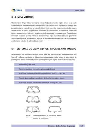 Sistemas de Conforto e Segurança
Limpa Vidros
6.1
6 - LIMPA VIDROS
O sistema de “limpa vidros” tem como principal objectivo manter o pára-brisas ou o óculo
traseiro limpos, nomeadamente durante a condução com chuva. É portanto um sistema que
para além de ter importância no capítulo do conforto, contribui para uma condução segura
em situações de chuva ou percursos poeirentos ou enlameados. O sistema é constituído
por um pequeno motor eléctrico, uma transmissão mecânica e pelas escovas. Estas últimas
deslocam-se sobre o vidro, retirando desta forma a água ou outros resíduos, garantindo
uma boa visibilidade. Nos sistemas antigos, as escovas moviam-se por acção da depressão
existente no colector de admissão do motor.
6.1 - SISTEMAS DE LIMPA VIDROS: TIPOS DE VARRIMENTO
O varrimento das escovas dos limpa vidros pode ser efectuada de4 diversas formas. Na
figura 6.1. são apresentados os 5 tipos mais utilizados para pára-brisas de automóveis de
passageiros. Estes sistemas baseiam-se nas prescrições legais relativas à área de visão:
Remover água e neve.
Remover sujidade (mineral, orgânica ou biológica)
Funcionar com temperaturas compreendidas entre – 30º e + 80º.
Resistir à corrosão provocada por ácidos, lixívias, sais e ozono.
Funcionar durante um elevado número de ciclos (1,5 x 106
).
Fig. 6.1 – Sistemas de limpeza do pára-brisas: diferen-
			 tes tipos de varrimentos
 