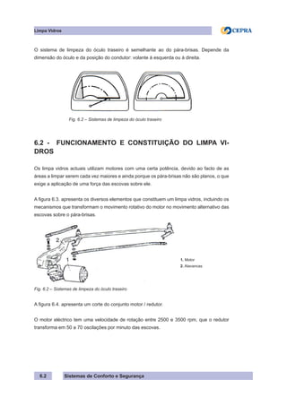 Sistemas de Conforto e Segurança
6.2
Limpa Vidros
O sistema de limpeza do óculo traseiro é semelhante ao do pára-brisas. Depende da
dimensão do óculo e da posição do condutor: volante à esquerda ou à direita.
		 Fig. 6.2 – Sistemas de limpeza do óculo traseiro
6.2 - FUNCIONAMENTO E CONSTITUIÇÃO DO LIMPA VI-
DROS
Os limpa vidros actuais utilizam motores com uma certa potência, devido ao facto de as
áreas a limpar serem cada vez maiores e ainda porque os pára-brisas não são planos, o que
exige a aplicação de uma força das escovas sobre ele.
A figura 6.3. apresenta os diversos elementos que constituem um limpa vidros, incluindo os
mecanismos que transformam o movimento rotativo do motor no movimento alternativo das
escovas sobre o pára-brisas.
1. Motor
2. Alavancas
Fig. 6.2 – Sistemas de limpeza do óculo traseiro
A figura 6.4. apresenta um corte do conjunto motor / redutor.
O motor eléctrico tem uma velocidade de rotação entre 2500 e 3500 rpm, que o redutor
transforma em 50 a 70 oscilações por minuto das escovas.
 