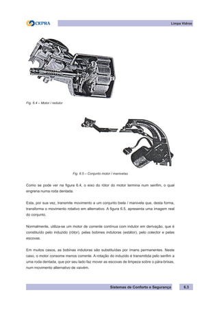 Sistemas de Conforto e Segurança 6.3
Limpa Vidros
Fig. 6.4 – Motor / redutor
Fig. 6.5 – Conjunto motor / manivelas
Como se pode ver na figura 6.4, o eixo do rótor do motor termina num senfim, o qual
engrena numa roda dentada.
Esta, por sua vez, transmite movimento a um conjunto biela / manivela que, desta forma,
transforma o movimento rotativo em alternativo. A figura 6.5. apresenta uma imagem real
do conjunto.
Normalmente, utiliza-se um motor de corrente contínua com indutor em derivação, que é
constituído pelo induzido (rótor), pelas bobines indutoras (estátor), pelo colector e pelas
escovas.
Em muitos casos, as bobinas indutoras são substituídas por ímans permanentes. Neste
caso, o motor consome menos corrente. A rotação do induzido é transmitida pelo senfim a
uma roda dentada, que por seu lado faz mover as escovas de limpeza sobre o pára-brisas,
num movimento alternativo de vaivém.
 