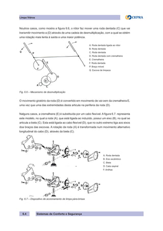 Sistemas de Conforto e Segurança
6.4
Limpa Vidros
Noutros casos, como mostra a figura 6.6, o rótor faz mover uma roda dentada (C) que vai
transmitir movimento a (D) através de uma cadeia de desmultiplicação, com a qual se obtém
uma rotação mais lenta à saída e uma maior potência.
A. Roda dentada ligada ao rótor
B. Roda dentada
C. Roda dentada
D. Roda dentada com cremalheira
E. Cremalheira
F. Roda dentada
P. Braço móvel
Q. Escova de limpeza
Fig. 6.6 – Mecanismo de desmultiplicação
O movimento giratório da roda (D) é convertido em movimento de vai-vem da cremalheira E,
uma vez que uma das extremidades desta articula na periferia da roda (D).
Nalguns casos, a cremalheira (E) é substituída por um cabo flexível. A figura 6.7. representa
este modelo, no qual a roda (A), que está ligada ao induzido, possui um eixo (B), no qual se
articula a biela (C). Esta está ligada ao cabo flexível (D), que no outro extremo liga aos eixos
doa braços das escovas. A rotação da roda (A) é transformada num movimento alternativo
longitudinal do cabo (D), através da biela (C).
A. Roda dentada
B. Eixo excêntrico
C. Biela
D. Cabo espiral
F. Anilhas
Fig. 6.7 – Dispositivo de accionamento de limpa pára-brisas
 