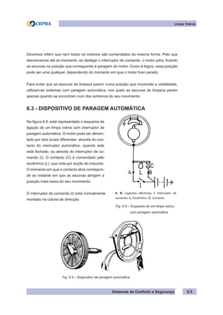 Sistemas de Conforto e Segurança 6.5
Limpa Vidros
Devemos referir que nem todos os motores são comandados da mesma forma. Pelo que
descrevemos até ao momento, ao desligar o interruptor de comando, o motor pára, ficando
as escovas na posição que corresponde à paragem do motor. Como é lógico, essa posição
pode ser uma qualquer, dependendo do momento em que o motor tiver parado.
Para evitar que as escovas de limpeza parem numa posição que incomode a visibilidade,
utilizam-se sistemas com paragem automática, nos quais as escovas de limpeza param
apenas quando se encontram num dos extremos do seu movimento.
6.3 - DISPOSITIVO DE PARAGEM AUTOMÁTICA
Na figura 6.8, está representado o esquema de
ligação de um limpa vidros com interruptor de
paragem automática. O motor pode ser alimen-
tado por dois locais diferentes: através do con-
tacto do interruptor automático, quando este
está fechado, ou através do interruptor de co-
mando (I). O contacto (C) é comandado pelo
excêntrico (L), que roda por acção do induzido.
O momento em que o contacto abre correspon-
de ao instante em que as escovas atingem a
posição mais baixa do seu movimento.
O interruptor de comando (I) está normalmente
montado na coluna de direcção.
		 Fig. 6.9 – Dispositivo de paragem automática
A, B. Ligações eléctricas; I. Interruptor de
comando; L. Excêntrico; C. Contacto
Fig. 6.8 – Esquema de um limpa vidros
com paragem automática
 