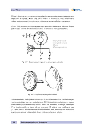 Sistemas de Conforto e Segurança
6.6
Limpa Vidros
Afigura 6.9. apresenta a montagem do dispositivo de paragem automática correspondente ao
limpa vidros da figura 6.3. Neste caso, a roda dentada de transmissão possui um excêntrico
no lado posterior que acciona o contacto existente na tampa que fecha o mecanismo.
A figura 6.10. apresenta um sistema de paragem automática ligeiramente diferente. O motor
pode receber corrente directamente da bateria ou através do interruptor de chave.
P. Interruptor de pressão
F. Interruptor de comando
C. Cursor
S. Pista do potenciómetro
Fig. 6.10 – Esquema de um limpa vidros com paragem automática
Fig. 6.11 – Dispositivo de paragem automática
Quando se fecha o interruptor de comando (F), o circuito é alimentado e o motor começa a
rodar, arrastando por sua vez o contacto móvel (C). Este estabelece contacto com a pista do
potenciómetro (S), que se encontra ligada à massa. Se, entretanto, se desligar o interruptor
(F), o circuito mantém-se ligado até que o contacto (C) saia da zona metálica da pista
(S). Desta forma, o motor mantém-se em funcionamento. Este dispositivo está montado no
próprio motor, ao qual está acoplado de um modo semelhante ao anterior.
 