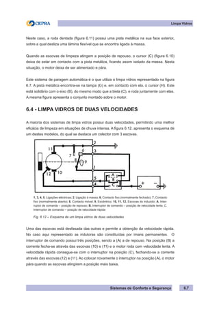 Sistemas de Conforto e Segurança 6.7
Limpa Vidros
Neste caso, a roda dentada (figura 6.11) possui uma pista metálica na sua face exterior,
sobre a qual desliza uma lâmina flexível que se encontra ligada à massa.
Quando as escovas de limpeza atingem a posição de repouso, o cursor (C) (figura 6.10)
deixa de estar em contacto com a pista metálica, ficando assim isolado da massa. Nesta
situação, o motor deixa de ser alimentado e pára.
Este sistema de paragem automática é o que utiliza o limpa vidros representado na figura
6.7. A pista metálica encontra-se na tampa (G) e, em contacto com ela, o cursor (H). Este
está solidário com o eixo (B), do mesmo modo que a biela (C), e roda juntamente com elas.
A mesma figura apresenta o conjunto montado sobre o motor.
6.4 - LIMPA VIDROS DE DUAS VELOCIDADES
A maioria dos sistemas de limpa vidros possui duas velocidades, permitindo uma melhor
eficácia de limpeza em situações de chuva intensa. A figura 6.12. apresenta o esquema de
um destes modelos, do qual se destaca um colector com 3 escovas.
1, 3, 4, 5. Ligações eléctricas; 2. Ligação à massa; 6. Contacto fixo (normalmente fechado); 7. Contacto
fixo (normalmente aberto); 8. Contacto móvel; 9. Excêntrico; 10, 11, 12. Escovas do induzido; A. Inter-
ruptor de comando – posição de repouso; B. Interruptor de comando – posição de velocidade lenta; C.
Interruptor de comando – posição de velocidade rápida
Fig. 6.12 – Esquema de um limpa vidros de duas velocidades
Uma das escovas está desfasada das outras e permite a obtenção da velocidade rápida.
No caso aqui representado as indutoras são constituídas por ímans permanentes. O
interruptor de comando possui três posições, sendo a (A) a de repouso. Na posição (B) a
corrente fecha-se através das escovas (10) e (11) e o motor roda com velocidade lenta. A
velocidade rápida consegue-se com o interruptor na posição (C), fechando-se a corrente
através das escovas (12) e (11). Ao colocar novamente o interruptor na posição (A), o motor
pára quando as escovas atingirem a posição mais baixa.
 