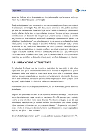 Sistemas de Conforto e Segurança
Limpa Vidros
6.8
Neste tipo de limpa vidros é necessário um dispositivo auxiliar que faça parar o rótor do
motor, depois de ser desligada a alimentação.
Sendo as indutoras de íman permanente, o seu campo magnético continua, mesmo depois
de se desligar a alimentação. Para além disso, devido à inércia do rótor, poderia acontecer
que este não parasse antes do excêntrico (9) voltar a fechar o contacto (6). Neste caso o
circuito voltaria a fechar-se e o motor voltaria a funcionar. Torna-se, portanto, necessária
a existência de um dispositivo de travagem que funcione quando se desliga a corrente.
Nalguns motores este dispositivo é mecânico. No exemplo representado na figura 6.12 é
utilizado um “travão eléctrico”, que actua da seguinte forma: quando se desliga a alimentação
(interruptor na posição A), e depois do excêntrico fechar os contactos (7) e (8), o circuito
do induzido fica em curto-circuito. Deste modo, se o rótor continuar a rodar por acção da
inércia, induz-se nas bobines do induzido uma f.e.m. que criará uma corrente eléctrica que
sai pela escova (10) e se fecha através do contacto (A), contactos (8) e (7) e por fim escova
(11). Esta corrente existirá enquanto o rótor girar e cria nas bobines do induzido um campo
magnético que se opõem ao do indutor, criando assim um efeito de travagem do induzido.
6.5 - LIMPA VIDROS INTERMITENTE
Em situações de chuva fraca ou nevoeiro, a quantidade de água sobre o pára-brisas
é pequena, pelo que o funcionamento contínuo das escovas de limpeza leva a que se
desloquem sobre uma superfície quase seca. Para evitar este inconveniente, alguns
sistemas possuem dispositivos que permitem um funcionamento intermitente: depois de
um ou dois varrimentos, as escovas param durante um período de tempo (nalguns casos
regulável), repetindo este ciclo enquanto o interruptor estiver accionado.
Normalmente utiliza-se um dispositivo electrónico, do tipo multivibrador, para a realização
desta função.
A figura 6.13. apresenta o esquema de um dispositivo electrónico deste tipo. O circuito oscila
a uma frequência muito baixa, ou seja, os transístores T1 e T2 alternam entre condução
e corte a uma velocidade muito baixa. Quando T1 está em condução, o relé (K) está
alimentado e o seu contacto (P) fechado, deixando passar corrente para o motor do limpa
vidros, que deste modo entrará em funcionamento. Quando T1 fica ao corte, o contacto (P)
abre e o motor de limpa vidros deixa de funcionar (quando as escovas atingem a posição de
repouso), até que o T1 volte a conduzir.
O intervalo de tempo durante o qual T1 conduz, pode ser ajustado pelo potenciómetro R1.
 
