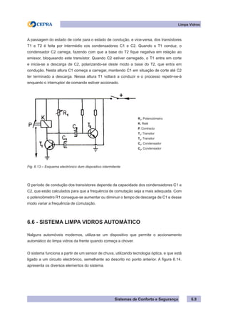 Sistemas de Conforto e Segurança
A passagem do estado de corte para o estado de condução, e vice-versa, dos transístores
T1 e T2 é feita por intermédio cos condensadores C1 e C2. Quando o T1 conduz, o
condensador C2 carrega, fazendo com que a base do T2 fique negativa em relação ao
emissor, bloqueando este transístor. Quando C2 estiver carregado, o T1 entra em corte
e inicia-se a descarga de C2, polarizando-se deste modo a base do T2, que entra em
condução. Nesta altura C1 começa a carregar, mantendo C1 em situação de corte até C2
ter terminado a descarga. Nessa altura T1 voltará a conduzir e o processo repetir-se-à
enquanto o interruptor de comando estiver accionado.
R1
. Potenciómetro
K. Relé
P. Contracto
T1
. Transitor
T2
. Transitor
C1
. Condensador
C2
. Condensador
Fig. 6.13 – Esquema electrónico dum dispositivo intermitente
O período de condução dos transístores depende da capacidade dos condensadores C1 e
C2, que estão calculados para que a frequência de comutação seja a mais adequada. Com
o potenciómetro R1 consegue-se aumentar ou diminuir o tempo de descarga de C1 e desse
modo variar a frequência de comutação.
6.6 - SISTEMA LIMPA VIDROS AUTOMÁTICO
Nalguns automóveis modernos, utiliza-se um dispositivo que permite o accionamento
automático do limpa vidros da frente quando começa a chover.
O sistema funciona a partir de um sensor de chuva, utilizando tecnologia óptica, e que está
ligado a um circuito electrónico, semelhante ao descrito no ponto anterior. A figura 6.14.
apresenta os diversos elementos do sistema.
Limpa Vidros
6.9
 