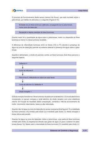 Sistemas de Conforto e Segurança
Limpa Vidros
6.11
O princípio de funcionamento deste sensor (sensor de chuva), que está montado sobre o
pára-brisas, por detrás do retrovisor, é o seguinte (Figura 6.15):
Emissão de um feixe luminoso calibrado, propagando-se no pára-brisas,
numa zona de deteccão.
Recepção e depois medição do feixe luminoso.
Quanto maior for a quantidade de água sobre o pára-brisas, maior é a dispersão do feixe
luminoso e menor é o feixe luminoso recebido.
A diferença de intensidade luminosa entre os feixes (10) e (11) (devida à presença de
água na zona de detecção) permite ao sistema detectar a presença de água sobre o pára-
brisas.
Quando é alimentado, o díodo (3) acende e emite um feixe luminoso. Este feixe percorre o
seguinte trajecto:
Deflector 4
Junta de silicone 5
Pára brisa 9, reflectindo-se sobre as suas faces
Junta de silicone 5 e deflector 8
Díodo receptor 1
Odíodoreceptortransformaofeixeluminosorecebidoemsinaleléctrico.Ocircuitoelectrónico
incorporado no sensor compara o sinal eléctrico do díodo receptor com uma referência
interna. Em função do resultado desta comparação, comanda o relé de accionamento do
motor: movimento intermitente, baixa ou alta velocidade.
Quando não há água na zona de detecção do sensor (esquema B da figura 6.15) a totalidade
do feixe luminoso (10) emitido pelo díodo (3) é recebido pelo díodo (1). Nesta situação o
limpa vidros está parado.
Quando há água na zona de detecção, sobre o pára-brisas, uma parte do feixe luminoso
emitido pelo díodo (3) dispersa-se através das gotas de água (7) para o exterior do pára-
brisas (feixes 12). Neste caso a intensidade do feixe luminoso (11) recebido pelo díodo (1)
 