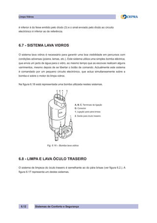 Sistemas de Conforto e Segurança
Limpa Vidros
6.12
é inferior à do feixe emitido pelo díodo (3) e o sinal enviado pelo díodo ao circuito
electrónico é inferior ao de referência.
6.7 - SISTEMA LAVA VIDROS
O sistema lava vidros é necessário para garantir uma boa visibilidade em percursos com
condições adversas (poeira, lamas, etc.). Este sistema utiliza uma simples bomba eléctrica,
que envia um jacto de água para o vidro, ao mesmo tempo que as escovas realizam alguns
varrimentos, mesmo depois de se libertar o botão de comando. Actualmente este sistema
é comandado por um pequeno circuito electrónico, que actua simultaneamente sobre a
bomba e sobre o motor do limpa vidros.
Na figura 6.16 está representada uma bomba utilizada nestes sistemas.
A, B, C. Terminais de ligação
D. Conector
1. Ligação para pára-brisas
2. Saída para óculo traseiro
			 Fig. 6.16 – Bomba lava vidros
6.8 - LIMPA E LAVA ÓCULO TRASEIRO
O sistema de limpeza do óculo traseiro é semelhante ao do pára brisas (ver figura 6.2.). A
figura 6.17 representa um destes sistemas.
 