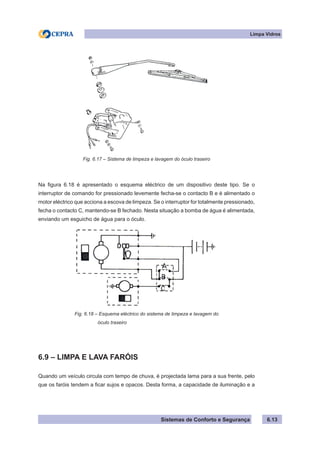 Sistemas de Conforto e Segurança
Limpa Vidros
6.13
Fig. 6.17 – Sistema de limpeza e lavagem do óculo traseiro
Na figura 6.18 é apresentado o esquema eléctrico de um dispositivo deste tipo. Se o
interruptor de comando for pressionado levemente fecha-se o contacto B e é alimentado o
motor eléctrico que acciona a escova de limpeza. Se o interruptor for totalmente pressionado,
fecha o contacto C, mantendo-se B fechado. Nesta situação a bomba de água é alimentada,
enviando um esguicho de água para o óculo.
Fig. 6.18 – Esquema eléctrico do sistema de limpeza e lavagem do
			 óculo traseiro
6.9 – LIMPA E LAVA FARÓIS
Quando um veículo circula com tempo de chuva, é projectada lama para a sua frente, pelo
que os faróis tendem a ficar sujos e opacos. Desta forma, a capacidade de iluminação e a
 